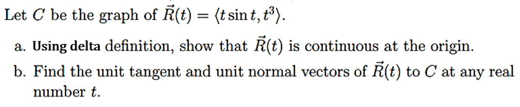 Let C be the graph of R(t) = (t sint, t³).
a. Using delta definition, show that Ŕ(t) is continuous at the origin.
b. Find the unit tangent and unit normal vectors of R(t) to C at any real
number t.