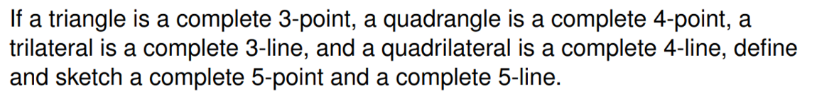 If a triangle is a complete 3-point, a quadrangle is a complete 4-point, a
trilateral is a complete 3-line, and a quadrilateral is a complete 4-line, define
and sketch a complete 5-point and a complete 5-line.