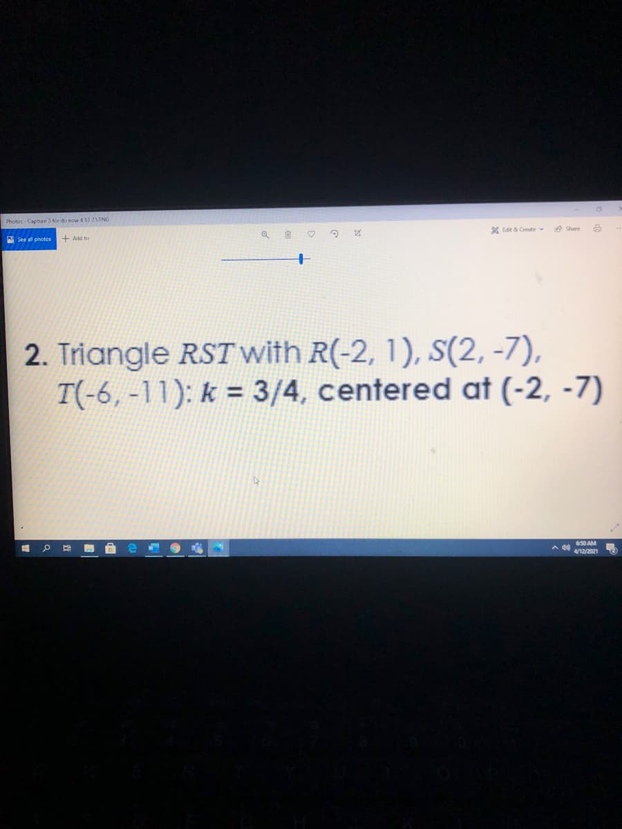 Photos Capture 3 tor do now 4 13 21.PNG
A See all photos
+ Add to
X Edit & Create v
e Share
2. Triangle RST with R(-2, 1), S(2, -7),
T(-6,-11): k = 3/4, centered at (-2, -7)
650 AM
4/12/2021
