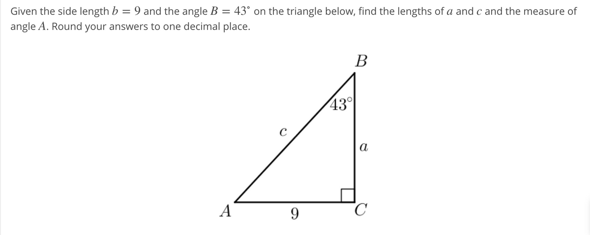 Given the side length b = 9 and the angle B = 43° on the triangle below, find the lengths of a and c and the measure of
angle A. Round your answers to one decimal place.
В
43°
C
а
A
9.
C
