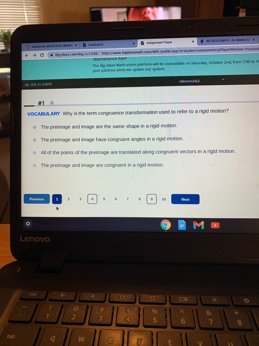 * BIG IDEAS MATH - for Middle Sc x
6 Dashboard
6 Assignment Player
O Grades for MACKENZIE BROWN X
+ >
A Big Ideas Learning, LLC [US] https://www.bigideasmath.com/MRL/public/app/#/student/assessment;isPlayerWindow=true;assi
Maintenance Alert
The Big Ideas Math online platform will be unavallable on Saturday, October 2nd, from 7:00 to 10
your patlence while we update our system.
mbrown1422
BIG IDEAS MATH
#1 i
VOCABULARY Why is the term congruence transformation used to refer to a rigid motion?
O The preimage and image are the same shape in a rigid motion.
O The preimage and image have congruent angles in a rigid motion.
O All of the points of the preimage are translated along congruent vectors in a rigid motion.
O The preimage and image are congruent in a rigid motion.
Previous
1
2.
3
4
5
6
8
9
10
Next
Lenovo
esc
DI
23
%24
1.
7
8
tab
