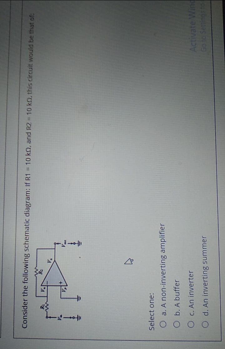 Consider the following schematic diagram: If R1 = 10 kQ, and R2 = 10 kO, this circuit would be that of:
Select one:
O a. A non-inverting amplifier
O b. A buffer
O C. An inverter
Activate Wind
Go to Senings to
O d. An inverting summer
