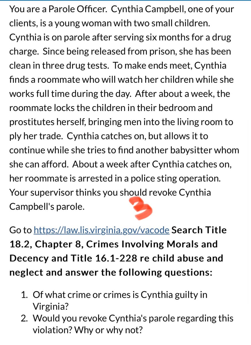 You are a Parole Officer. Cynthia Campbell, one of your
clients, is a young woman with two small children.
Cynthia is on parole after serving six months for a drug
charge. Since being released from prison, she has been
clean in three drug tests. To make ends meet, Cynthia
finds a roommate who will watch her children while she
works full time during the day. After about a week, the
roommate locks the children in their bedroom and
prostitutes herself, bringing men into the living room to
ply her trade. Cynthia catches on, but allows it to
continue while she tries to find another babysitter whom
she can afford. About a week after Cynthia catches on,
her roommate is arrested in a police sting operation.
Your supervisor thinks you should revoke Cynthia
Campbell's parole.
Go to https://law.lis.virginia.gov/vacode Search Title
18.2, Chapter 8, Crimes Involving Morals and
Decency and Title 16.1-228 re child abuse and
neglect and answer the following questions:
1. Of what crime or crimes is Cynthia guilty in
Virginia?
2. Would you revoke Cynthia's parole regarding this
violation? Why or why not?