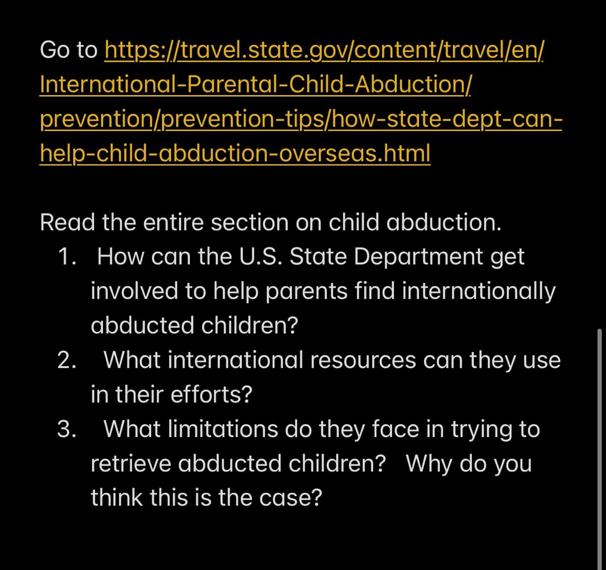 Go to https://travel.state.gov/content/travel/en/
International-Parental-Child-Abduction/
prevention/prevention-tips/how-state-dept-can-
help-child-abduction-overseas.html
Read the entire section on child abduction.
1. How can the U.S. State Department get
involved to help parents find internationally
abducted children?
2. What international resources can they use
in their efforts?
3. What limitations do they face in trying to
retrieve abducted children? Why do you
think this is the case?