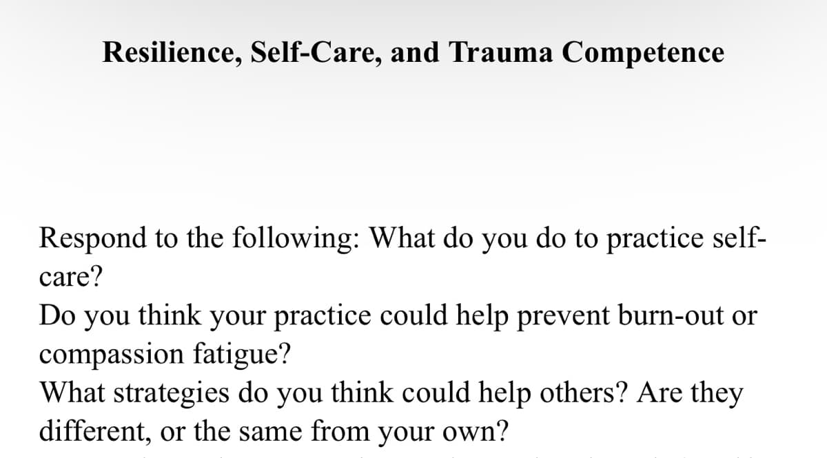 Resilience, Self-Care, and Trauma Competence
Respond to the following: What do you do to practice self-
care?
Do you think your practice could help prevent burn-out or
compassion fatigue?
What strategies do you think could help others? Are they
different, or the same from your own?