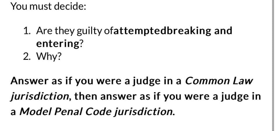 You must decide:
1. Are they guilty ofattemptedbreaking and
entering?
2. Why?
Answer as if you were a judge in a Common Law
jurisdiction, then answer as if you were a judge in
a Model Penal Code jurisdiction.