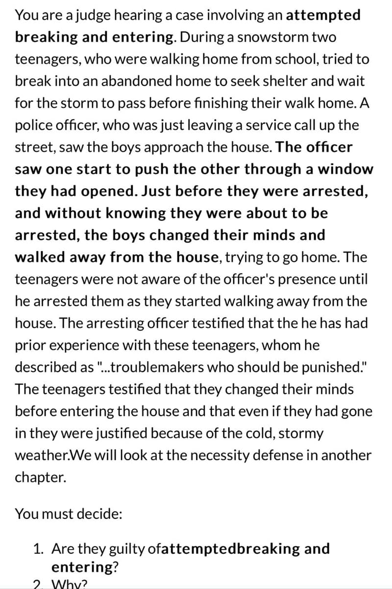 You are a judge hearing a case involving an attempted
breaking and entering. During a snowstorm two
teenagers, who were walking home from school, tried to
break into an abandoned home to seek shelter and wait
for the storm to pass before finishing their walk home. A
police officer, who was just leaving a service call up the
street, saw the boys approach the house. The officer
saw one start to push the other through a window
they had opened. Just before they were arrested,
and without knowing they were about to be
arrested, the boys changed their minds and
walked away from the house, trying to go home. The
teenagers were not aware of the officer's presence until
he arrested them as they started walking away from the
house. The arresting officer testified that the he has had
prior experience with these teenagers, whom he
described as "...troublemakers who should be punished."
The teenagers testified that they changed their minds
before entering the house and that even if they had gone
in they were justified because of the cold, stormy
weather.We will look at the necessity defense in another
chapter.
You must decide:
1. Are they guilty ofattemptedbreaking and
entering?
2. Why?