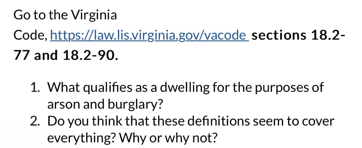 Go to the Virginia
Code,
77 and 18.2-90.
https://law.lis.virginia.gov/vacode sections 18.2-
1. What qualifies as a dwelling for the purposes of
arson and burglary?
2. Do you think that these definitions seem to cover
everything? Why or why not?