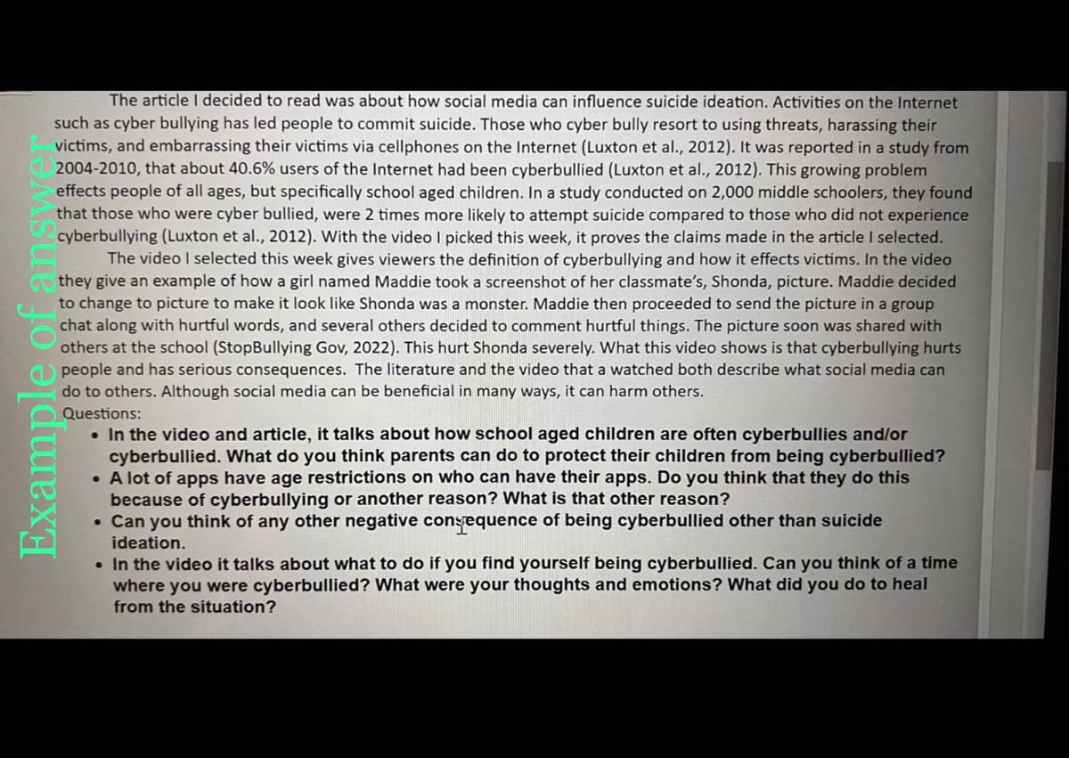 The article I decided to read was about how social media can influence suicide ideation. Activities on the Internet
such as cyber bullying has led people to commit suicide. Those who cyber bully resort to using threats, harassing their
victims, and embarrassing their victims via cellphones on the Internet (Luxton et al., 2012). It was reported in a study from
2004-2010, that about 40.6% users of the Internet had been cyberbullied (Luxton et al., 2012). This growing problem
effects people of all ages, but specifically school aged children. In a study conducted on 2,000 middle schoolers, they found
that those who were cyber bullied, were 2 times more likely to attempt suicide compared to those who did not experience
cyberbullying (Luxton et al., 2012). With the video I picked this week, it proves the claims made the article I selected.
The video I selected this week gives viewers the definition of cyberbullying and how it effects victims. In the video
they give an example of how a girl named Maddie took a screenshot of her classmate's, Shonda, picture. Maddie decided
to change to picture to make it look like Shonda was a monster. Maddie then proceeded to send the picture in a group
chat along with hurtful words, and several others decided to comment hurtful things. The picture soon was shared with
others at the school (StopBullying Gov, 2022). This hurt Shonda severely. What this video shows is that cyberbullying hurts
people and has serious consequences. The literature and the video that a watched both describe what social media can
do to others. Although social media can be beneficial in many ways, it can harm others.
Questions:
Example
• In the video and article, it talks about how school aged children are often cyberbullies and/or
cyberbullied. What do you think parents can do to protect their children from being cyberbullied?
• A lot of apps have age restrictions on who can have their apps. Do you think that they do this
because of cyberbullying or another reason? What is that other reason?
• Can you think of any other negative consequence of being cyberbullied other than suicide
ideation.
. In the video it talks about what to do if you find yourself being cyberbullied. Can you think of a time
where you were cyberbullied? What were your thoughts and emotions? What did you do to heal
from the situation?