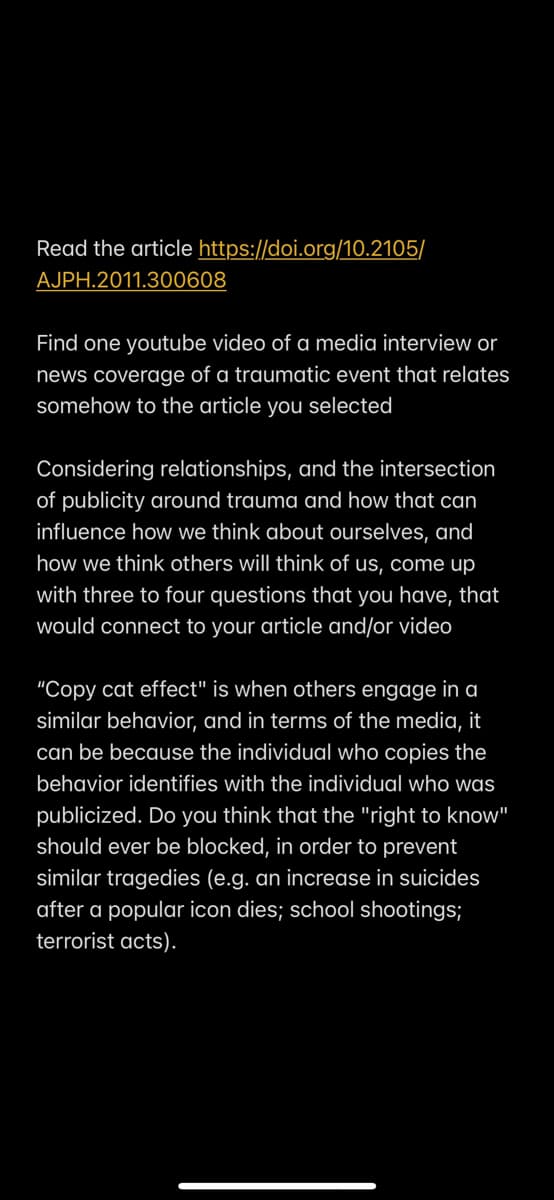 Read the article https://doi.org/10.2105/
AJPH.2011.300608
Find one youtube video of a media interview or
news coverage of a traumatic event that relates
somehow to the article you selected
Considering relationships, and the intersection
of publicity around trauma and how that can
influence how we think about ourselves, and
how we think others will think of us, come up
with three to four questions that you have, that
would connect to your article and/or video
"Copy cat effect" is when others engage in a
similar behavior, and in terms of the media, it
can be because the individual who copies the
behavior identifies with the individual who was
publicized. Do you think that the "right to know"
should ever be blocked, in order to prevent
similar tragedies (e.g. an increase in suicides
after a popular icon dies; school shootings;
terrorist acts).