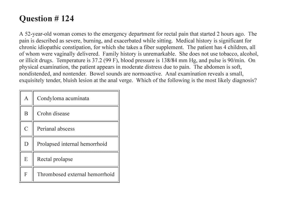 Question # 124
A 52-year-old woman comes to the emergency department for rectal pain that started 2 hours ago. The
pain is described as severe, burning, and exacerbated while sitting. Medical history is significant for
chronic idiopathic constipation, for which she takes a fiber supplement. The patient has 4 children, all
of whom were vaginally delivered. Family history is unremarkable. She does not use tobacco, alcohol,
or illicit drugs. Temperature is 37.2 (99 F), blood pressure is 138/84 mm Hg, and pulse is 90/min. On
physical examination, the patient appears in moderate distress due to pain. The abdomen is soft,
nondistended, and nontender. Bowel sounds are normoactive. Anal examination reveals a small,
exquisitely tender, bluish lesion at the anal verge. Which of the following is the most likely diagnosis?
A
Condyloma acuminata
B
Crohn disease
Perianal abscess
Prolapsed internal hemorrhoid
E
Rectal prolapse
F
Thrombosed external hemorrhoid
