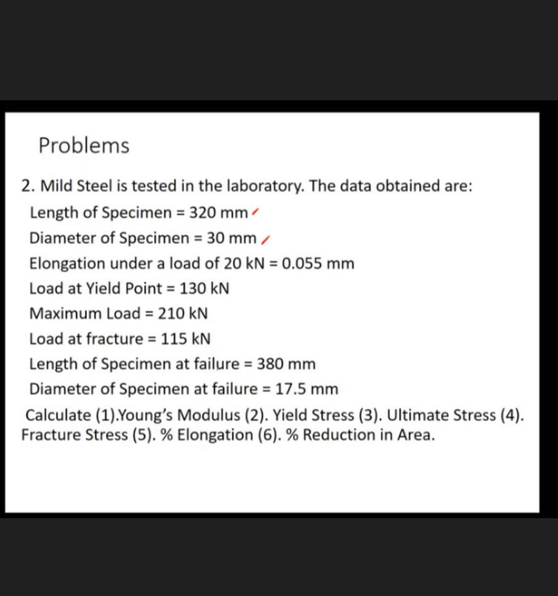 Problems
2. Mild Steel is tested in the laboratory. The data obtained are:
Length of Specimen = 320 mm /
Diameter of Specimen = 30 mm /
Elongation under a load of 20 kN = 0.055 mm
Load at Yield Point = 130 kN
Maximum Load = 210 kN
Load at fracture = 115 kN
Length of Specimen at failure = 380 mm
Diameter of Specimen at failure = 17.5 mm
Calculate (1).Young's Modulus (2). Yield Stress (3). Ultimate Stress (4).
Fracture Stress (5). % Elongation (6). % Reduction in Area.
