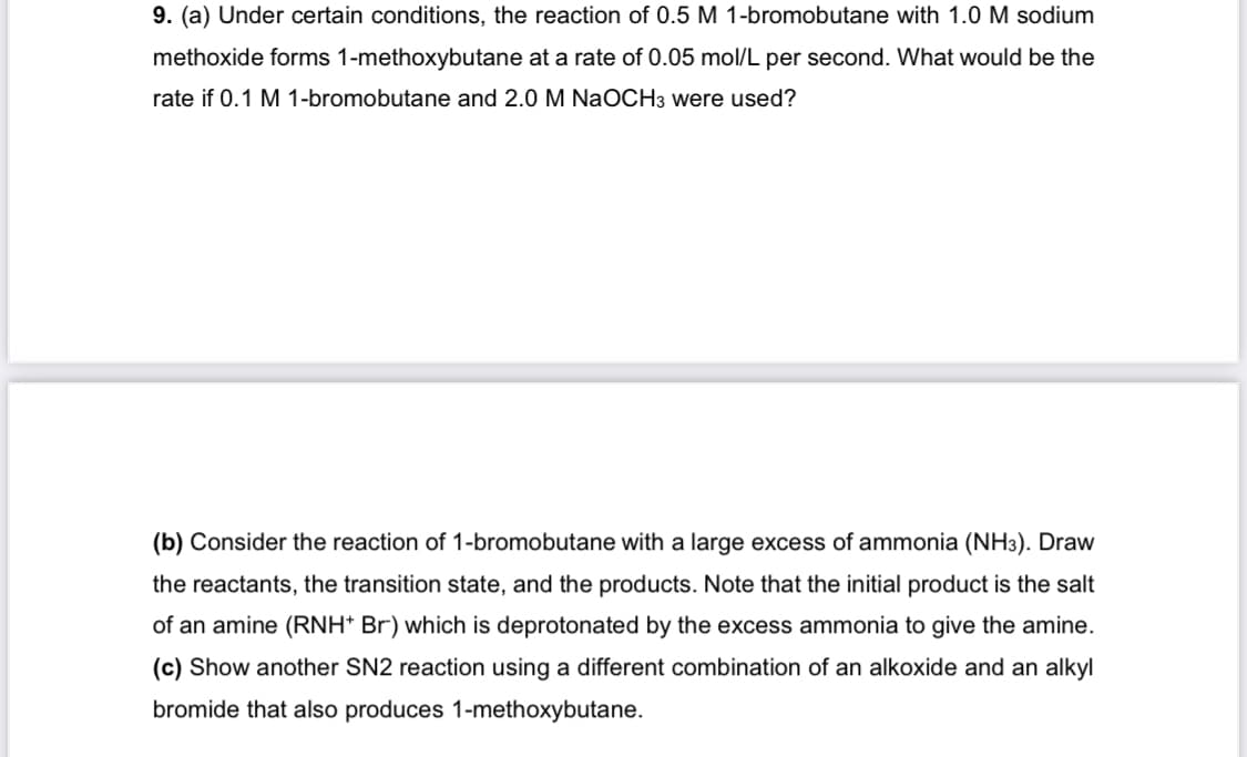 9. (a) Under certain conditions, the reaction of 0.5 M 1-bromobutane with 1.0 M sodium
methoxide forms 1-methoxybutane at a rate of 0.05 mol/L per second. What would be the
rate if 0.1 M 1-bromobutane and 2.0 M NaOCH3 were used?
(b) Consider the reaction of 1-bromobutane with a large excess of ammonia (NH3). Draw
the reactants, the transition state, and the products. Note that the initial product is the salt
of an amine (RNH* Br) which is deprotonated by the excess ammonia to give the amine.
(c) Show another SN2 reaction using a different combination of an alkoxide and an alkyl
bromide that also produces 1-methoxybutane.