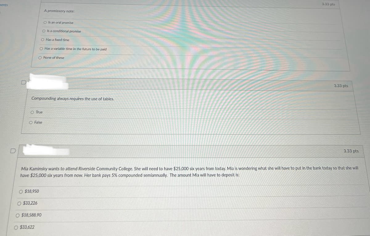 ments
A promissory note:
O Is an oral promise
O Is a conditional promise
O Has a fixed time
O Has a variable time in the future to be paid
O None of these
Compounding always requires the use of tables.
O True
O False
3.33 pts
3.33 pts
D
3.33 pts
Mia Kaminsky wants to attend Riverside Community College. She will need to have $25,000 six years from today. Mia is wondering what she will have to put in the bank today so that she will
have $25,000 six years from now. Her bank pays 5% compounded semiannually. The amount Mia will have to deposit is:
O $18,950
O $33,226
O $18,588.90
O $33,622