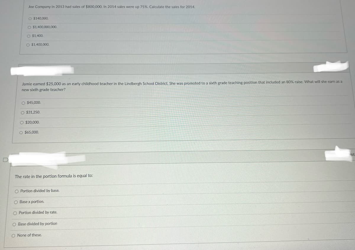 Joe Company in 2013 had sales of $800,000. In 2014 sales were up 75%. Calculate the sales for 2014.
O $140,000.
$1,400,000,000.
O $1,400.
$1,400,000.
Jamie earned $25,000 as an early childhood teacher in the Lindbergh School District. She was promoted to a sixth grade teaching position that included an 80% raise. What will she earn as a
new sixth grade teacher?
$45,000.
$31,250.
O $20,000.
$65,000.
D
The rate in the portion formula is equal to:
O Portion divided by base.
O Base x portion.
O Portion divided by rate.
O Base divided by portion
O None of these.
ot