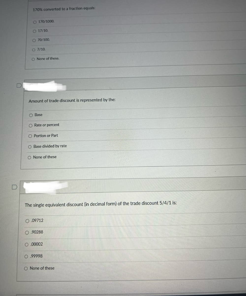 170% converted to a fraction equals:
O 170/1000.
O 17/10.
O 70/100.
O 7/10.
O None of these.
Amount of trade discount is represented by the:
O Base
O Rate or percent
O Portion or Part
O Base divided by rate
O None of these
D
The single equivalent discount (in decimal form) of the trade discount 5/4/1 is:
0.09712
0.90288
0.00002
0.99998
O None of these