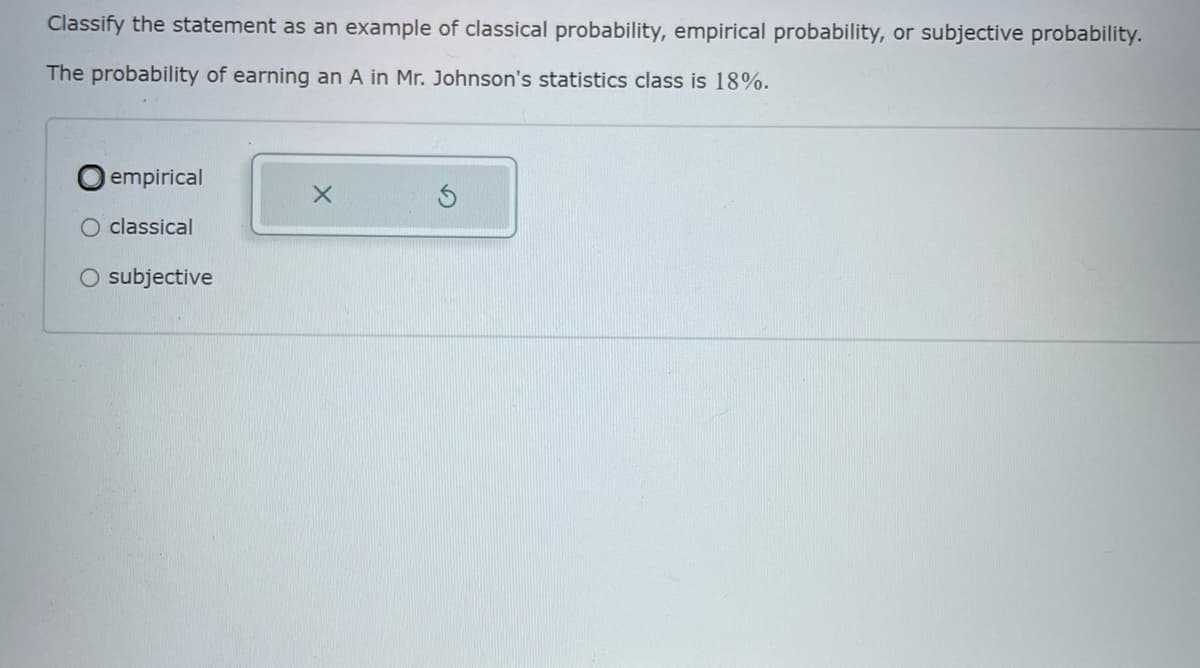 Classify the statement as an example of classical probability, empirical probability, or subjective probability.
The probability of earning an A in Mr. Johnson's statistics class is 18%.
empirical
classical
O subjective
