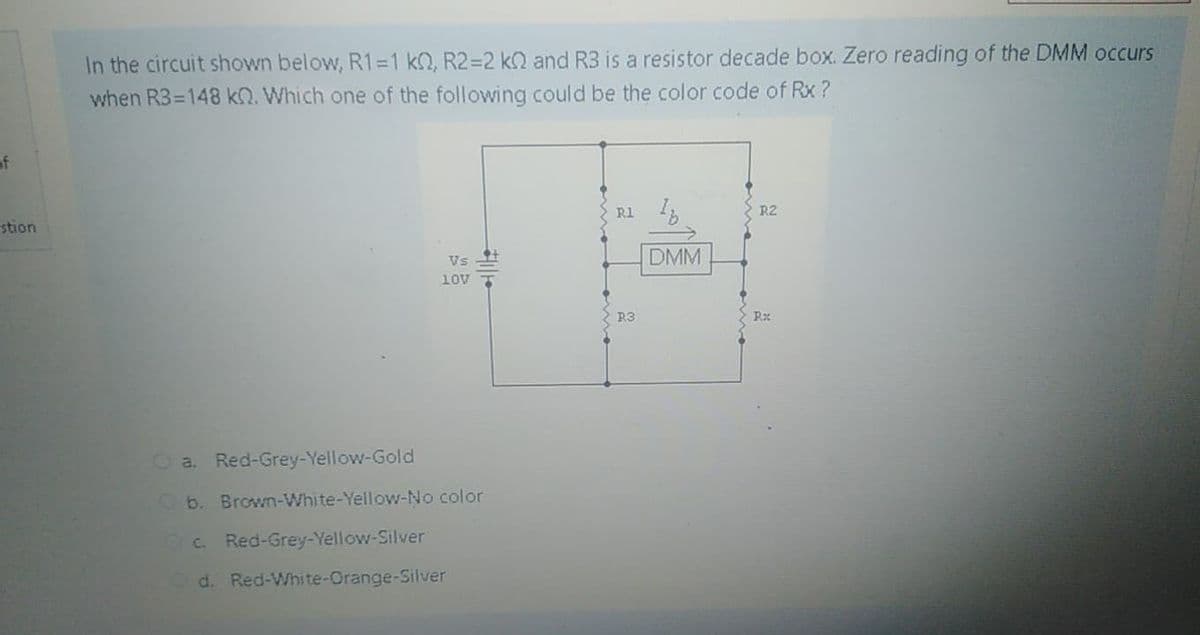 In the circuit shown below, R1=1 kQ, R2=2 kQ and R3 is a resistor decade box. Zero reading of the DMM occurs
when R3=148 kQ. Which one of the following could be the color code of Rx ?
of
R1 1
R2
stion
DMM
Vs
10V
R3
O a. Red-Grey-Yellow-Gold
Ob. Brown-White-Yellow-No color
O. Red-Grey-Yellow-Silver
d. Red-White-Orange-Silver
