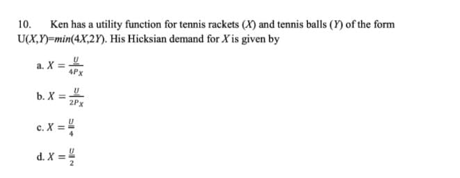 10.
Ken has a utility function for tennis rackets (X) and tennis balls (Y) of the form
U(X,Y)=min(4X,2Y). His Hicksian demand for X is given by
a. X =
4Px
b. X =
2Px
c. X ==
d. X =
