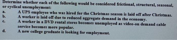 Determine whether each of the following would be considered frictional, structural, seasonal,
or cyclical unenmployment:
A UPS employee who was hired for the Christmas season is laid off after Christmas.
A worker is laid off due to reduced aggregate demand in the economy.
A worker in a DVD rental stores becomes unemployed as video-on demand cable
service becomes more popular.
A new college graduate is looking for employment.
a.
b.
C.
d.
