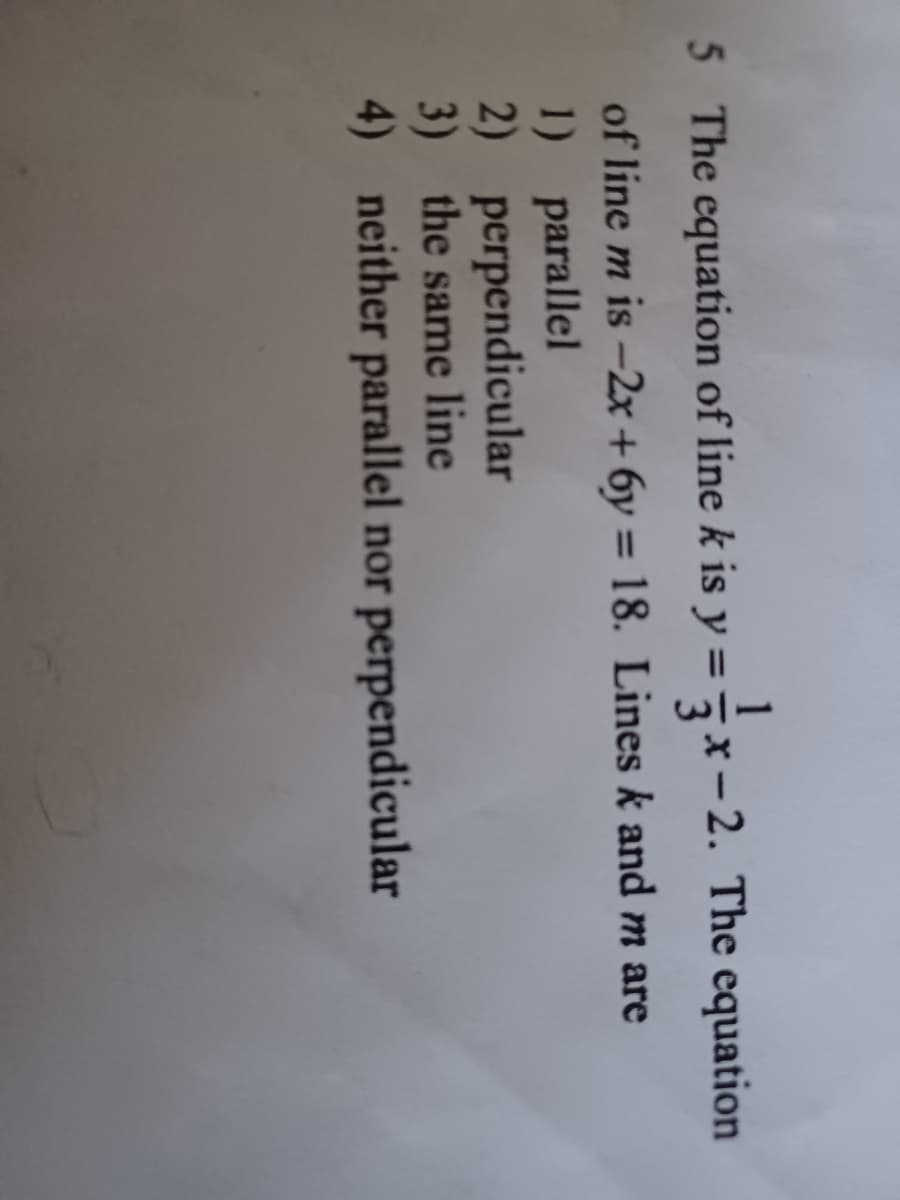 5
5 The equation of line k is y = x-2. The equation
of line m is -2x + 6y = 18. Lines k and m are
1) parallel
2) perpendicular
3) the same line
4) neither parallel nor perpendicular
%3D
