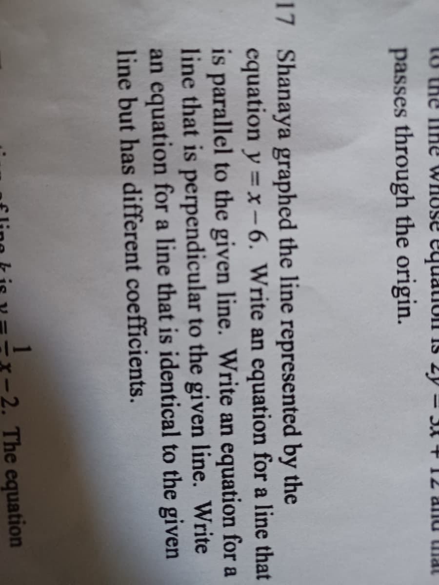 is
to the ihe whuse equation is
passes through the origin.
17 Shanaya graphed the line represented by the
equation y =x-6. Write an equation for a line that
is parallel to the given line. Write an equation for a
line that is perpendicular to the given line. Write
an equation for a line that is identical to the given
line but has different coefficients.
The equation
