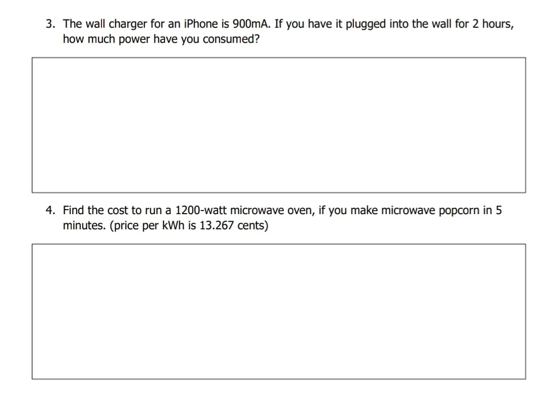 3. The wall charger for an iPhone is 900mA. If you have it plugged into the wall for 2 hours,
how much power have you consumed?
4. Find the cost to run a 1200-watt microwave oven, if you make microwave popcorn in 5
minutes. (price per kWh is 13.267 cents)
