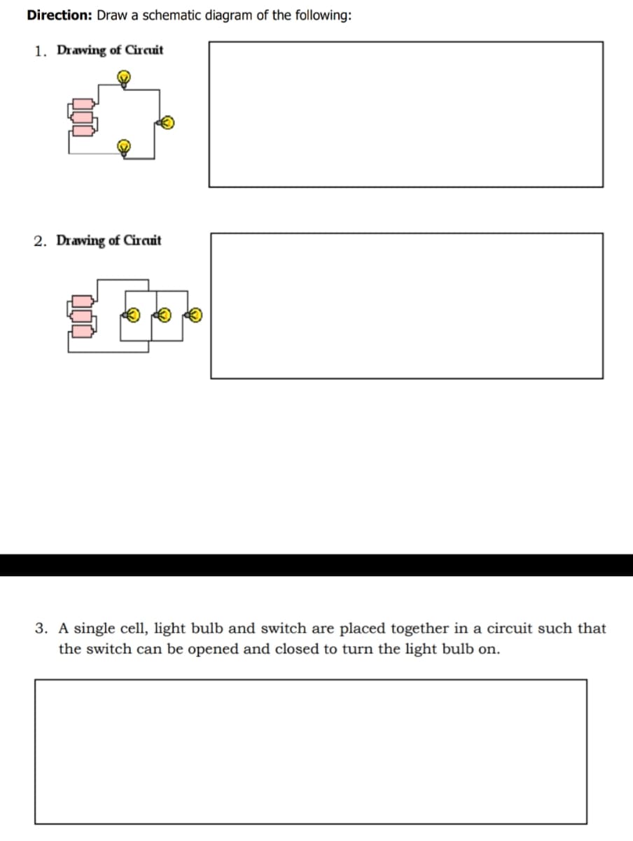 Direction: Draw a schematic diagram of the following:
1. Drawing of Circuit
2. Drawing of Circuit
3. A single cell, light bulb and switch are placed together in a circuit such that
the switch can be opened and closed to turn the light bulb on.
