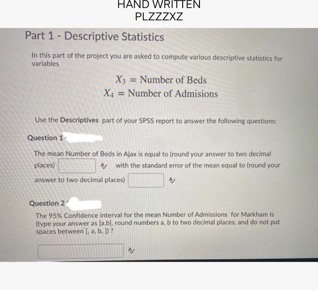 HAND WRITTEN
PLZZZXZ
Part 1 Descriptive Statistics
In this part of the project you are asked to compute various descriptive statistics for
variables
X3 Number of Beds
-
X4 Number of Admisions
=
Use the Descriptives part of your SPSS report to answer the following questions:
Question 1
The mean Number of Beds in Ajax is equal to (round your answer to two decimal
places)
with the standard error of the mean equal to (round your
A
answer to two decimal places)
Question 2
The 95% Confidence interval for the mean Number of Admissions for Markham is
(type your answer as [a,b], round numbers a, b to two decimal places, and do not put
spaces between [, a, b, ]) ?
A