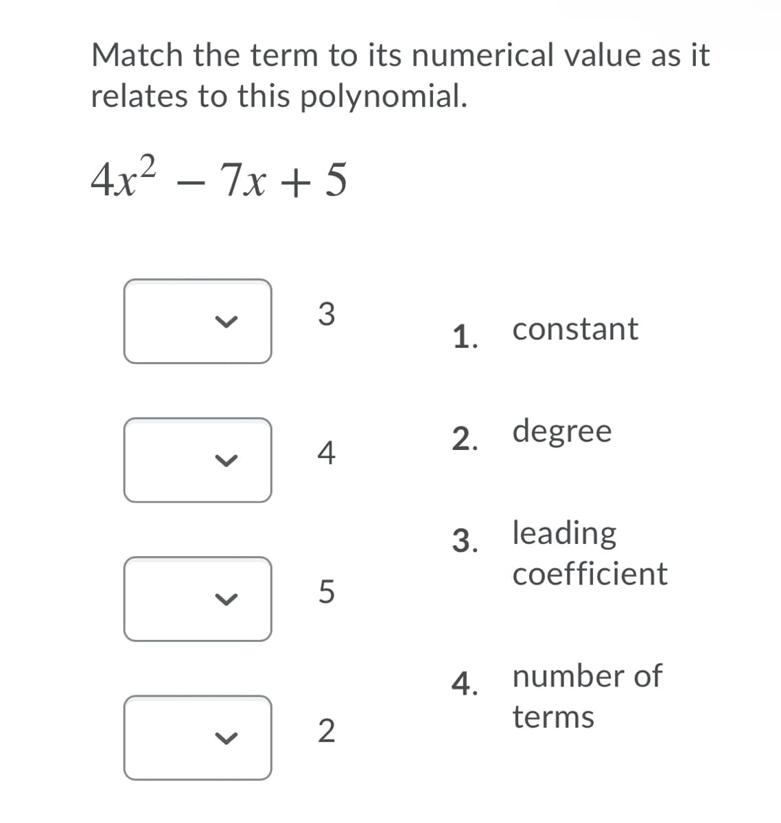 Match the term to its numerical value as it
relates to this polynomial.
4x² – 7x + 5
3
1. constant
2. degree
4
3. leading
coefficient
5
4. number of
terms
2
>
>
>
>
