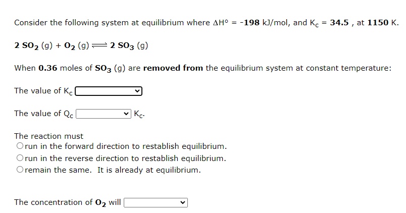 Consider the following system at equilibrium where AH° = -198 kJ/mol, and K.
34.5 , at 1150 K.
2 so2 (g) + 02 (g)=2 s03 (g)
When 0.36 moles of SO3 (g) are removed from the equilibrium system at constant temperature:
The value of K.
The value of Qc
|Kc-
The reaction must
Orun in the forward direction to restablish equilibrium.
Orun in the reverse direction to restablish equilibrium.
O remain the same. It is already at equilibrium.
The concentration of 02 will
