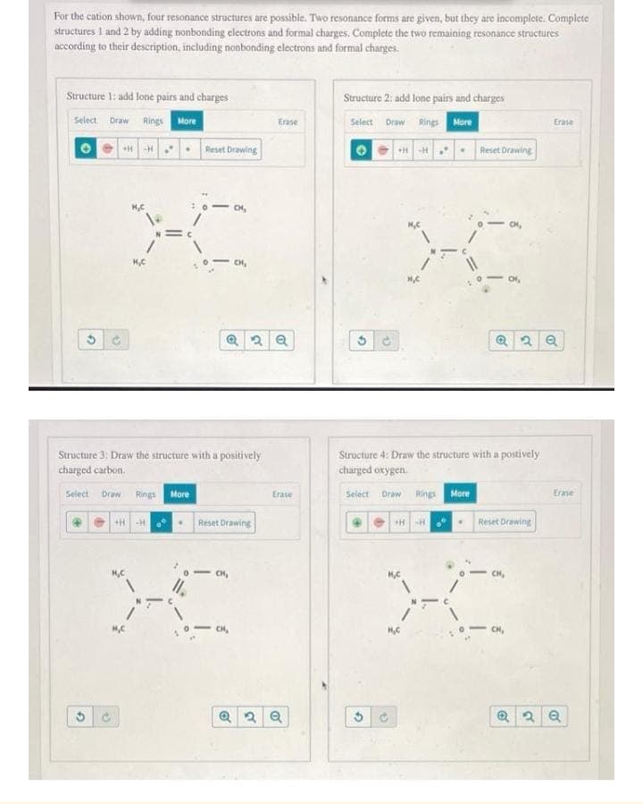 For the cation shown, four resonance structures are possible. Two resonance forms are given, but they are incomplete. Complete
structures 1 and 2 by adding nonbonding electrons and formal charges. Complete the two remaining resonance structures
according to their description, including nonbonding electrons and formal charges.
Structure 1: add lone pairs and charges
Structure 2: add lone pairs and charges
Draw Rings More
Rings More
Select
Erase
Select
Draw
Erase
+*-H . Reset Drawing
• Reset Drawing
H-H.
CH,
CH,
CH,
Structure 3; Draw the structure with a positively
charged carbon.
Structure 4: Draw the structure with a postively
charged oxygen.
Select Draw Rings Mare
Draw Rings More
Erase
Select
Erase
+H -H
Reset Drawing
HH
Reset Drawing
- CH,
CH,
CH,
HC
CH,
