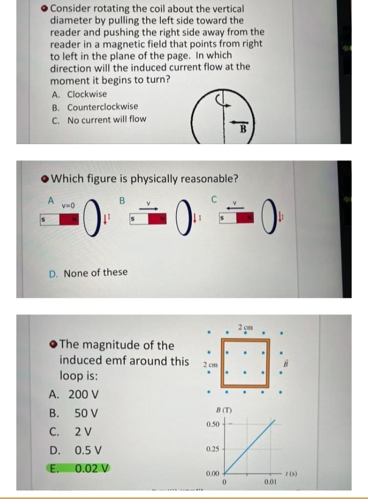 O Consider rotating the coil about the vertical
diameter by pulling the left side toward the
reader and pushing the right side away from the
reader in a magnetic field that points from right
to left in the plane of the page. In which
direction will the induced current flow at the
moment it begins to turn?
A. Clockwise
B. Counterclockwise
C. No current will flow
OWhich figure is physically reasonable?
V.
V=0
Is
I 1
D. None of these
2 ст
OThe magnitude of the
induced emf around this
2 cm
loop is:
A. 200 V
В.
50 V
B (T)
0.50 -
С.
2 V
D.
0.5 V
0.25
E.
0.02 V
0.00
I (s)
0.01
......
