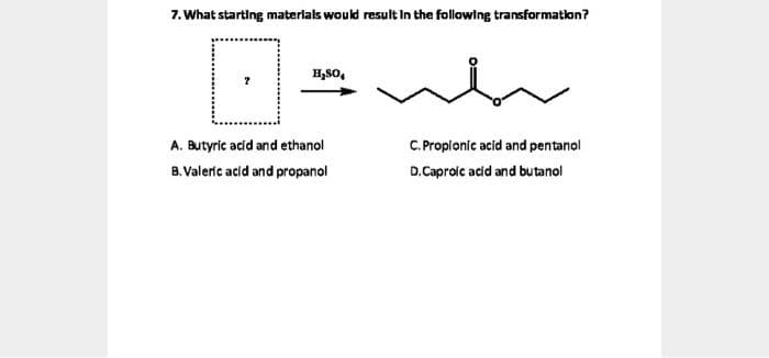 7. What starting materlals would result In the following transformatlon?
H,80,
A. Butyric acid and ethanol
C.Propionic acid and pentanol
B.Valerc acid and propanol
D.Caproic acid and butanol
