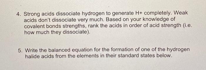 4. Strong acids dissociate hydrogen to generate H+ completely. Weak
acids don't dissociate very much. Based on your knowledge of
covalent bonds strengths, rank the acids in order of acid strength (i.e.
how much they dissociate).
5. Write the balanced equation for the formation of one of the hydrogen
halide acids from the elements in their standard states below.
