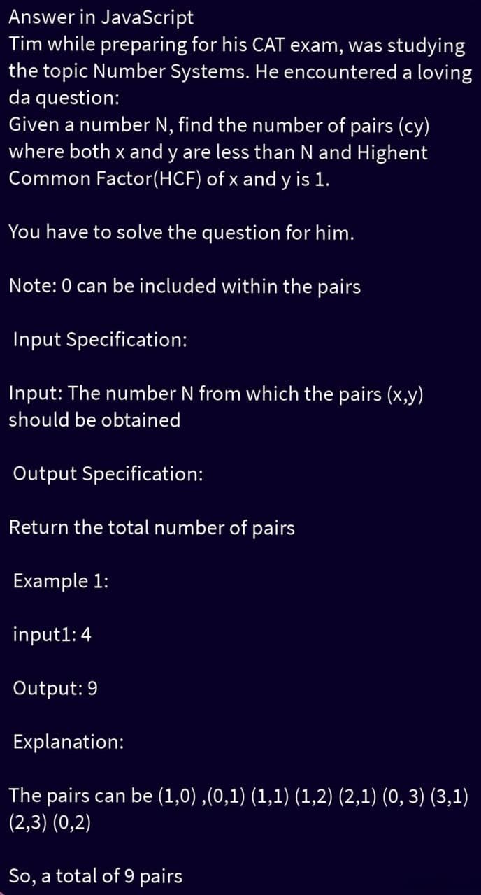 Answer in JavaScript
Tim while preparing for his CAT exam, was studying
the topic Number Systems. He encountered a loving
da question:
Given a number N, find the number of pairs (cy)
where both x and y are less than N and Highent
Common Factor(HCF) of x and y is 1.
You have to solve the question for him.
Note: 0 can be included within the pairs
Input Specification:
Input: The number N from which the pairs (x,y)
should be obtained
Output Specification:
Return the total number of pairs
Example 1:
input1: 4
Output: 9
Explanation:
The pairs can be (1,0),(0,1) (1,1) (1,2) (2,1) (0, 3) (3,1)
(2,3) (0,2)
So, a total of 9 pairs