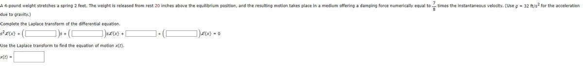 8
A 4-pound weight stretches a spring 2 feet. The weight is released from rest 20 inches above the equilibrium position, and the resulting motion takes place in a medium offering a damping force numerically equal to times the instantaneous velocity. (Use g = 32 ft/s² for the acceleration
due to gravity.)
Complete the Laplace transform of the differential equation.
s²x{x} + ([
])s£{x} +
Use the Laplace transform to find the equation of motion x(t).
x(t) =
])L{x} = 0