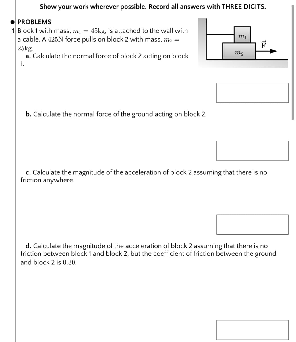 Show your work wherever possible. Record all answers with THREE DIGITS.
O PROBLEMS
1 Block 1 with mass, mi =
la cable. A 425N force pulls on block 2 with mass, m2 =
|25kg.
a. Calculate the normal force of block 2 acting on block
45kg, is attached to the wall with
F
m2
1.
b. Calculate the normal force of the ground acting on block 2.
c. Calculate the magnitude of the acceleration of block 2 assuming that there is no
friction anywhere.
d. Calculate the magnitude of the acceleration of block 2 assuming that there is no
friction between block 1 and block 2, but the coefficient of friction between the ground
and block 2 is 0.30.
