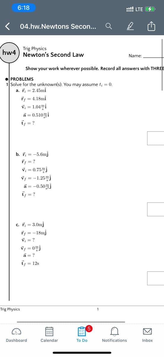 6:18
::!! LTE 42
04.hw.Newtons Secon...
Trig Physics
hw4 ) Newton's Second Law
Name:
Show your work wherever possible. Record all answers with THREE
PROBLEMS
Solve for the unknown(s). You may assume t; = 0.
a. T; = 2.45mi
Ff = 4.18mî
V; = 1.04mi
ā = 0.510i
ts = ?
b. F; = -5.6mj
ř; = ?
V; = 0.75mj
vs = -1.25"j
ã = -0.50j
tf = ?
c. F; = 3.0mj
Ff = -18mj
V; = ?
Vs = 0mj
a = ?
tf = 12s
Trig Physics
1
Dashboard
Calendar
To Do
Notifications
Inbox
因
