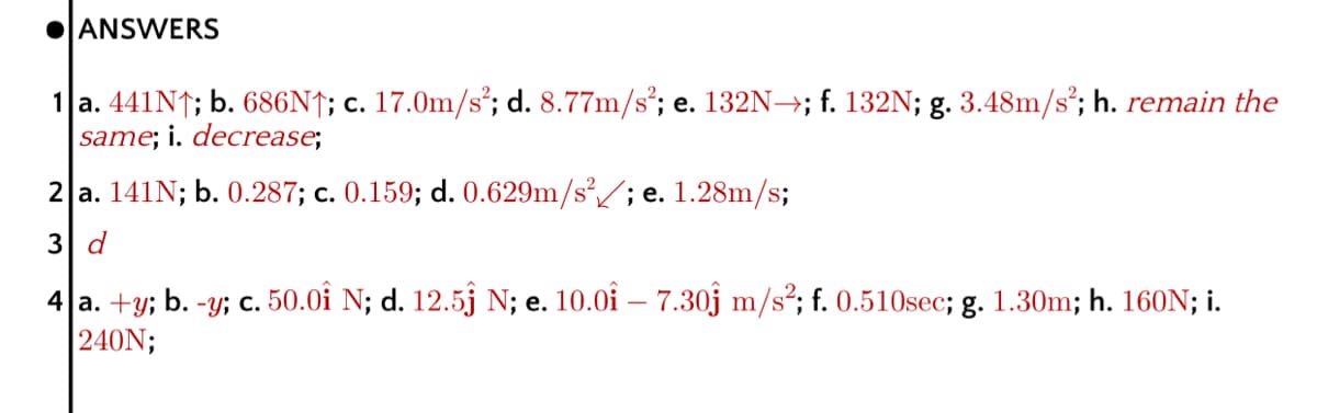 OANSWERS
1 a. 441N↑; b. 686N†; c. 17.0m/s²; d. 8.77m/s²; e. 132N→; f. 132N; g. 3.48m/s*; h. remain the
same; i. decrease;
2 a. 141N; b. 0.287; c. 0.159; d. 0.629m/s²/; e. 1.28m/s;
3 d
4 a. +y; b. -y; c. 50.0i N; d. 12.5j N; e. 10.0i – 7.30j m/s²; f. 0.510sec; g. 1.30m; h. 160N; i.
240N;
