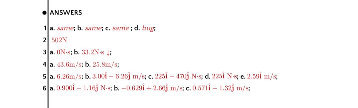 OANSWERS
1 a. same; b. same; c. same; d. bug;
2 502N
3 a. ON s; b. 33.2N:s Į;
4 a. 43.6m/s; b. 25.8m/s;
5 a. 6.26m/s; b. 3.00i – 6.26j m/s; c. 225î – 470j N-s; d. 225î N-s; e. 2.59î m/s;
6 a. 0.900i – 1.16j N-s; b. –0.629î + 2.66j m/s; c. 0.571i – 1.32j m/s;
