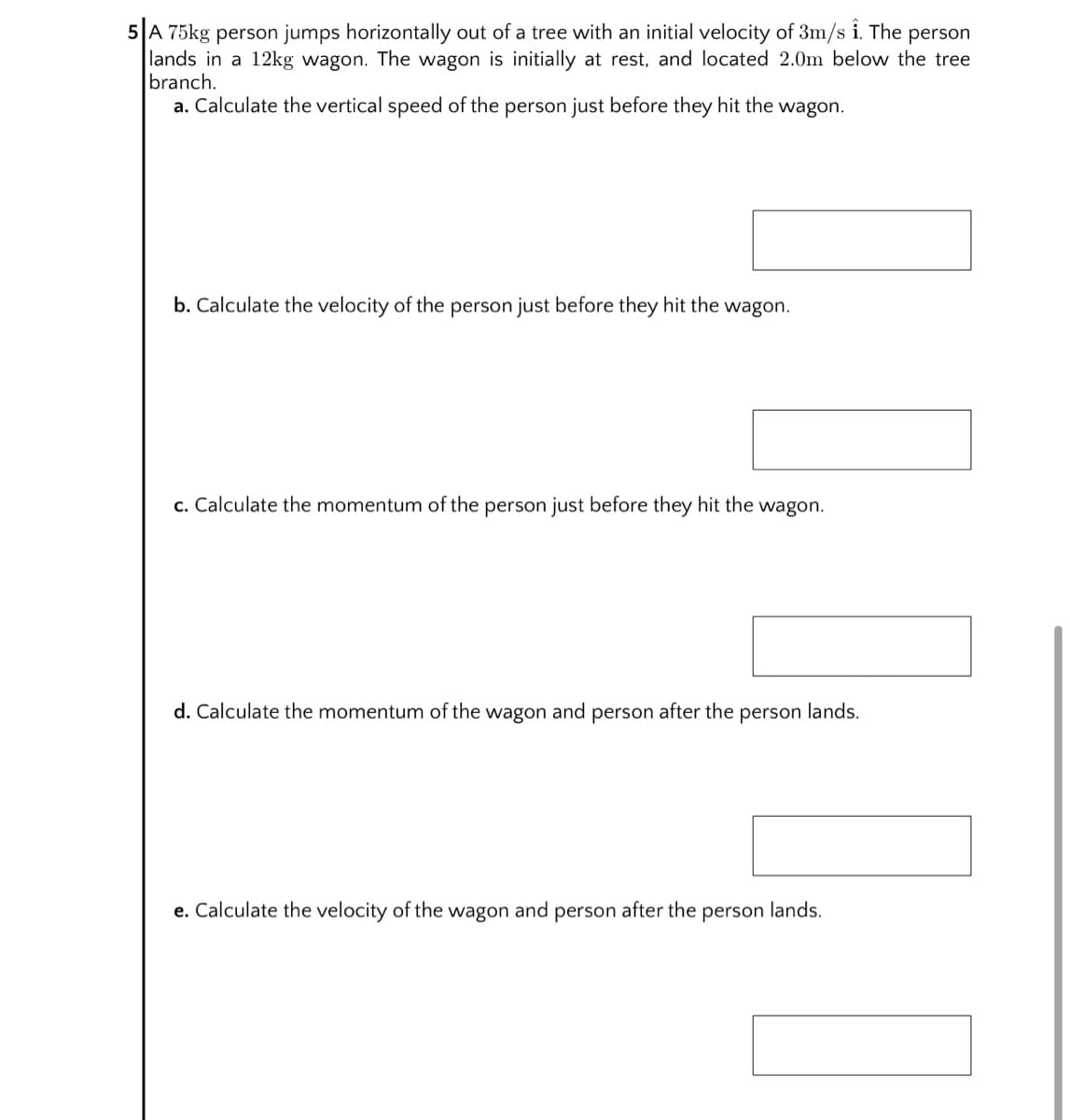 5 A 75kg person jumps horizontally out of a tree with an initial velocity of 3m/s i. The person
lands in a 12kg wagon. The wagon is initially at rest, and located 2.0m below the tree
branch.
a. Calculate the vertical speed of the person just before they hit the wagon.
b. Calculate the velocity of the person just before they hit the wagon.
c. Calculate the momentum of the person just before they hit the wagon.
d. Calculate the momentum of the wagon and person after the person lands.
e. Calculate the velocity of the wagon and person after the person lands.
