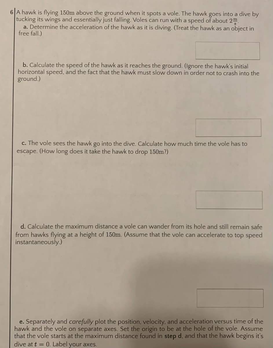 A hawk is flying 150m above the ground when it spots a vole. The hawk goes into a dive by
tucking its wings and essentially just falling. Voles can run with a speed of about 2m
a. Determine the acceleration of the hawk as it is diving. (Treat the hawk as an object in
free fall.)
b. Calculate the speed of the hawk as it reaches the ground. (Ignore the hawk's initial
horizontal speed, and the fact that the hawk must slow down in order not to crash into the
ground.)
c. The vole sees the hawk go into the dive. Calculate how much time the vole has to
escape. (How long does it take the hawk to drop 150m?)
d. Calculate the maximum distance a vole can wander from its hole and still remain safe
from hawks flying at a height of 150m. (Assume that the vole can accelerate to top speed
instantaneously.)
e. Separately and carefully plot the position, velocity, and acceleration versus time of the
hawk and the vole on separate axes. Set the origin to be at the hole of the vole. Assume
that the vole starts at the maximum distance found in step d, and that the hawk begins it's
dive at t = 0. Label your axes.
