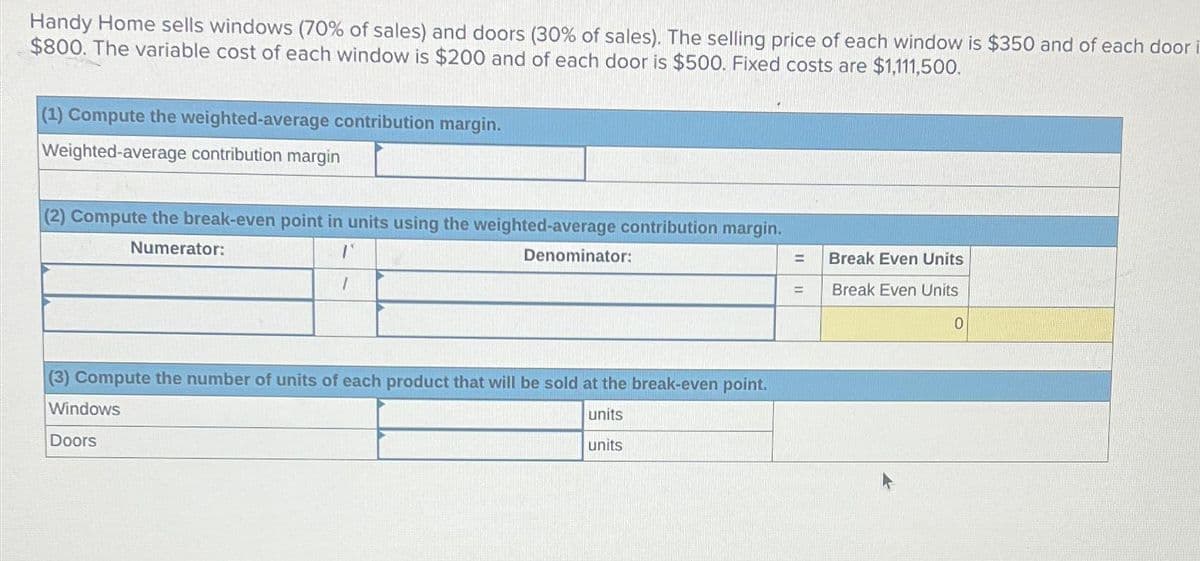 Handy Home sells windows (70% of sales) and doors (30% of sales). The selling price of each window is $350 and of each door
$800. The variable cost of each window is $200 and of each door is $500. Fixed costs are $1,111,500.
(1) Compute the weighted-average contribution margin.
Weighted-average contribution margin
(2) Compute the break-even point in units using the weighted-average contribution margin.
Numerator:
1
Denominator:
(3) Compute the number of units of each product that will be sold at the break-even point.
Windows
units
Doors
units
11
=
11
Break Even Units
Break Even Units
0