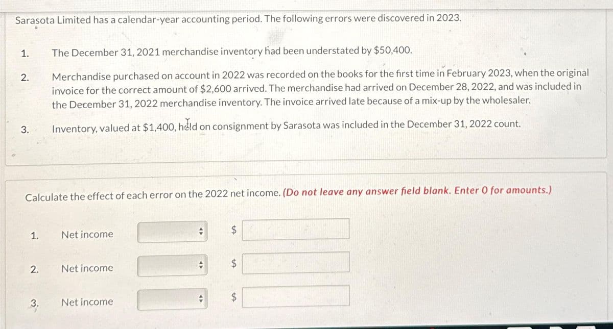 Sarasota Limited has a calendar-year accounting period. The following errors were discovered in 2023.
1.
2.
3.
Calculate the effect of each error on the 2022 net income. (Do not leave any answer field blank. Enter O for amounts.)
1.
2.
The December 31, 2021 merchandise inventory had been understated by $50,400.
Merchandise purchased on account in 2022 was recorded on the books for the first time in February 2023, when the original
invoice for the correct amount of $2,600 arrived. The merchandise had arrived on December 28, 2022, and was included in
the December 31, 2022 merchandise inventory. The invoice arrived late because of a mix-up by the wholesaler.
Inventory, valued at $1,400, held on consignment by Sarasota was included in the December 31, 2022 count.
3.
Net income
Net income
Net income
LA
[
C
[