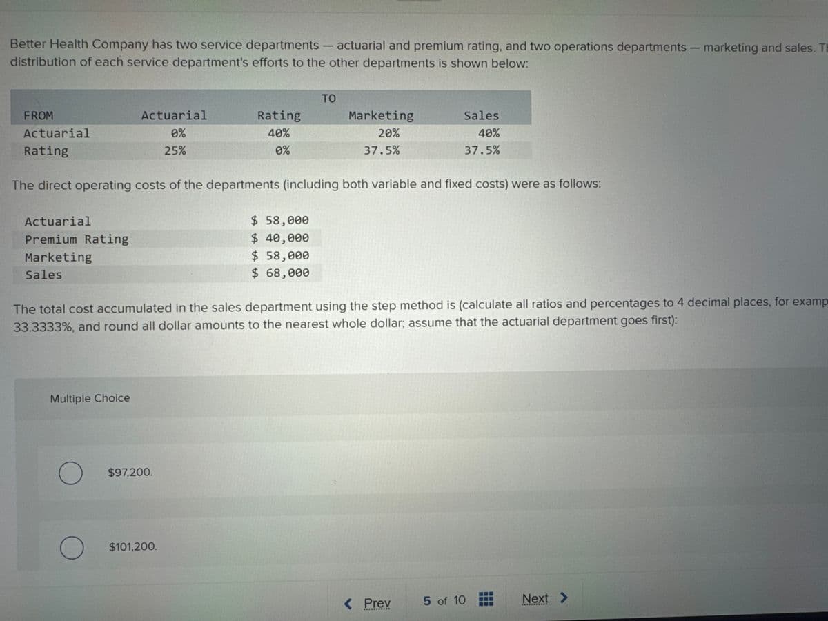 Better Health Company has two service departments - actuarial and premium rating, and two operations departments - marketing and sales. Th
distribution of each service department's efforts to the other departments is shown below:
Actuarial
Premium Rating
Marketing
Sales
Actuarial
0%
25%
Multiple Choice
O
FROM
Actuarial
Rating
The direct operating costs of the departments (including both variable and fixed costs) were as follows:
Rating
40%
0%
$97,200.
$101,200.
ΤΟ
$ 58,000
$ 40,000
$ 58,000
$ 68,000
The total cost accumulated in the sales department using the step method is (calculate all ratios and percentages to 4 decimal places, for examp
33.3333%, and round all dollar amounts to the nearest whole dollar; assume that the actuarial department goes first):
Marketing
20%
37.5%
Sales
40%
37.5%
< Prev
**********
5 of 10
Next >