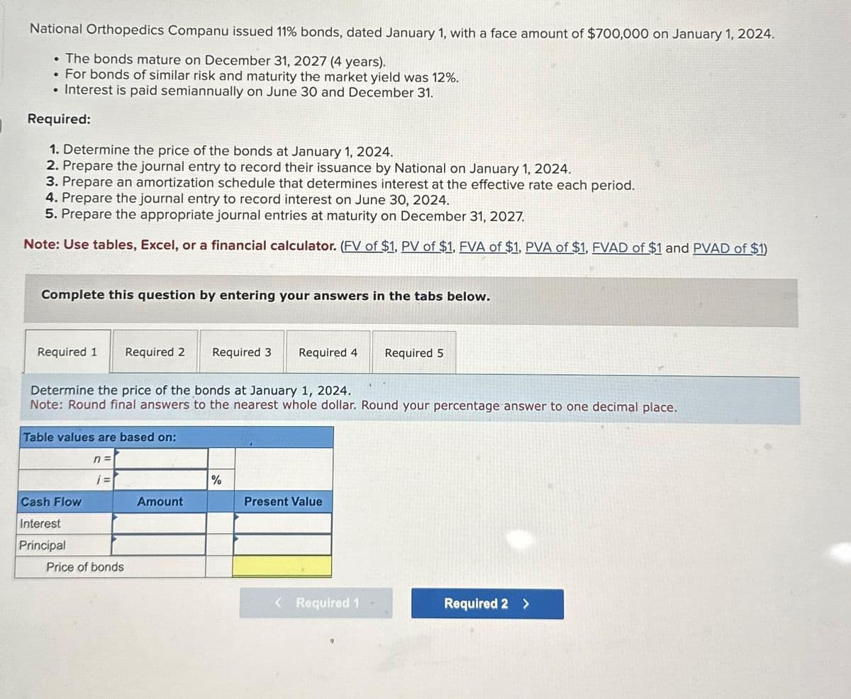 National Orthopedics Companu issued 11% bonds, dated January 1, with a face amount of $700,000 on January 1, 2024.
. The bonds mature on December 31, 2027 (4 years).
• For bonds of similar risk and maturity the market yield was 12%.
• Interest is paid semiannually on June 30 and December 31.
Required:
1. Determine the price of the bonds at January 1, 2024.
2. Prepare the journal entry to record their issuance by National on January 1, 2024.
3. Prepare an amortization schedule that determines interest at the effective rate each period.
4. Prepare the journal entry to record interest on June 30, 2024.
5. Prepare the appropriate journal entries at maturity on December 31, 2027.
Note: Use tables, Excel, or a financial calculator. (FV of $1, PV of $1, FVA of $1, PVA of $1, FVAD of $1 and PVAD of $1)
Complete this question by entering your answers in the tabs below.
Required 1 Required 2
Table values are based on:
Determine the price of the bonds at January 1, 2024.
Note: Round final answers to the nearest whole dollar. Round your percentage answer to one decimal place.
Cash Flow
Interest
Principal
n =
j=
Price of bonds
Required 3 Required 4
Amount
%
Present Value
Required 5
Required 1
Required 2 >