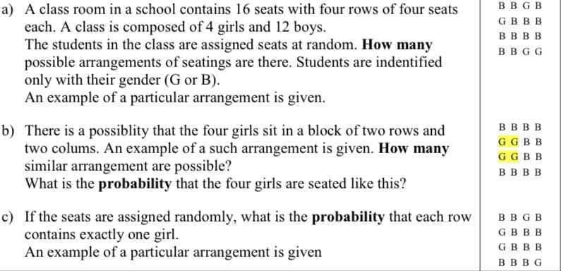 BB G B
a) A class room in a school contains 16 seats with four rows of four seats
each. A class is composed of 4 girls and 12 boys.
The students in the class are assigned seats at random. How many
possible arrangements of seatings are there. Students are indentified
only with their gender (G or B).
An example of a particular arrangement is given.
GBBB
вввв
ввGG
в ввв
GG BB
b) There is a possiblity that the four girls sit in a block of two rows and
two colums. An example of a such arrangement is given. How many
similar arrangement are possible?
What is the probability that the four girls are seated like this?
GG BB
вввв
c) If the seats are assigned randomly, what is the probability that each row
contains exactly one girl.
An example of a particular arrangement is given
ввав
GBBB
GBBB
вввG
