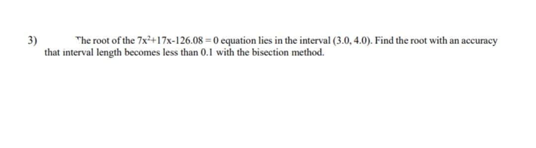 The root of the 7x²+17x-126.08 =0 equation lies in the interval (3.0, 4.0). Find the root with an accuracy
3)
that interval length becomes less than 0.1 with the bisection method.
