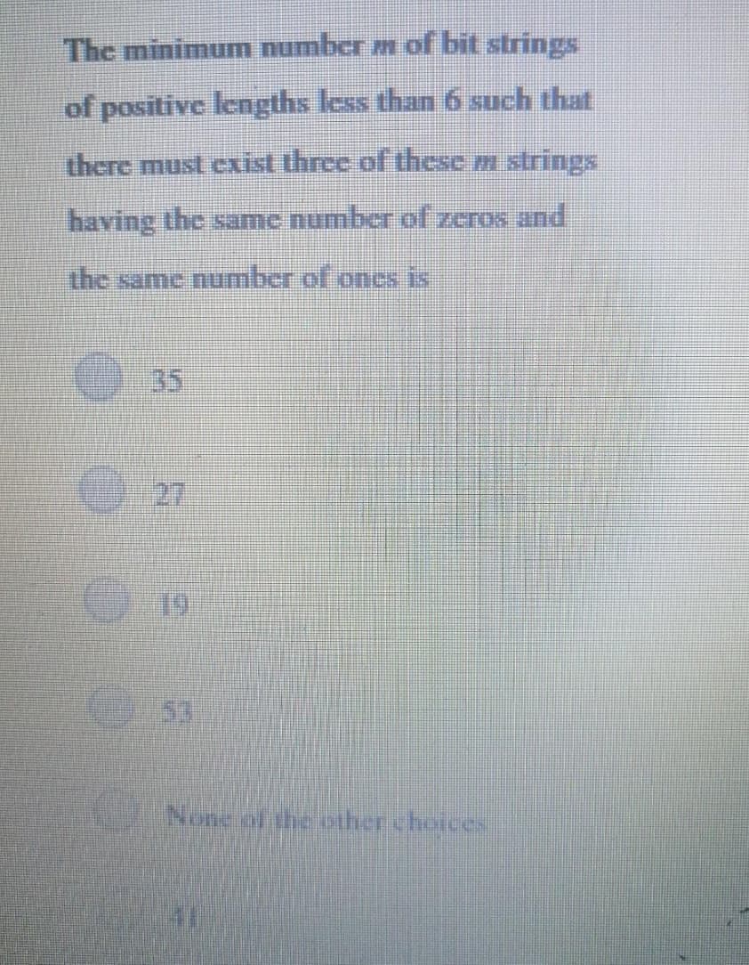 The minimum number m of bit strings
of positive lengths less than 6 such that
there must cxist three of these m strings
having the same number of zeros and
the same number of oncs is
35
O27
53
None of the pther choices
